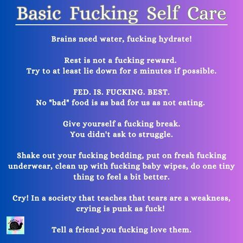 A blue to purple gradient background with white writing that reads...

Basic Fucking Self Care

Brains need water, fucking hydrate!

Rest is not a fucking reward. 
Try to at least lie down for 5 minutes if possible.

FED. IS. FUCKING. BEST.
No "bad" food is as bad for us as not eating. 

Give yourself a fucking break.
You didn't ask to struggle.

Shake out your fucking bedding, put on fresh fucking  underwear, clean up with fucking baby wipes, do one tiny thing to feel a bit better.

Cry! In a society that teaches that tears are a weakness, crying is punk as fuck! 

Tell a friend you fucking love them.