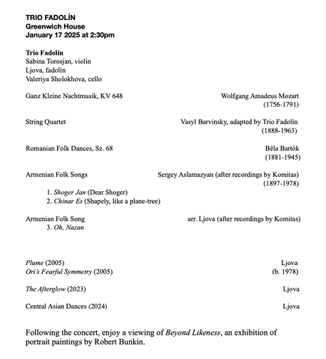 A concert program from Trio Fadolín 

TRIO FADOLIN Greenwich House January 17 2025 at 2:30pm Trio Fadolin Sabina Torosjan, violin Ljova, fadolin Valeriya Sholokhova, cello Ganz Kleine Nachtmusik, KV 648 Wolfgang Amadeus Mozart (1756-1791) String Quartet Vasyl Barvinsky, adapted by Trio Fadolin (1888-1963) Romanian Folk Dances, Sz. 68 Béla Bartok (1881-1945) Armenian Folk Songs Sergey Aslamazyan (after recordings by Komitas) (1897-1978) 1. Shoger Jan (Dear Shoger) 2. Chinar Es (Shapely, like a plane-tree) Armenian Folk Song arr. Ljova (after recordings by Komitas) 3. Oh, Nazan Plume (2005) Ljova Ori’s Fearful Symmetry (2005) (b. 1978) The Afterglow (2023) Ljova Central Asian Dances (2024) Ljova Following the concert, enjoy a viewing of Beyond Likeness, an exhibition of portrait paintings by Robert Bunkin.