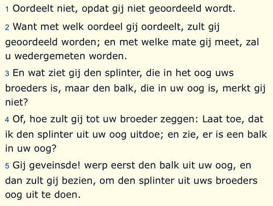 1 Oordeelt niet, opdat gij niet geoordeeld wordt. 2 Want met welk oordeel gij oordeelt, zult gij geoordeeld worden; en met welke mate gij meet, zal u wedergemeten worden. 3 En wat ziet gij den splinter, die in het oog uws broeders is, maar den balk, die in uw oog is, merkt gij niet? 4 Of, hoe zult gij tot uw broeder zeggen: Laat toe, dat ik den splinter uit uw oog uitdoe; en zie, er is een balk in uw oog? 5 Gij geveinsde! werp eerst den balk uit uw oog, en dan zult gij bezien, om den splinter uit uws broeders 0og uit te doen.