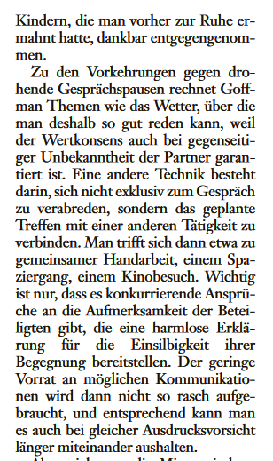 ... Kindern, die man vorher zur Ruhe gemahnt hatte, dankbar entgegengenommen. Zu den Vorkehrungen gegen drohende Gesprächspausen rechnet Goffman Themen wie das Wetter, über die man deshalb so gut reden kann, weil der Wertkonsens auch bei gegenseitiger Unbekanntheit der Partner garantiert ist. Eine andere Technik besteht darin, sich nicht exklusiv zum Gespräch zu verabreden, sondern das geplante Treffen mit einer anderen Tätigkeit zu verbinden. Man trifft sich dann etwa zu gemeinsamer Handarbeit, einem Spaziergang, einem Kinobesuch. Wichtig ist nur, dass es konkurrierende Ansprüche an die Aufmerksamkeit der Beteiligten gibt, die eine harmlose Erklärung für die EInsilbigkeit ihrer Begegnung bereitstellen....