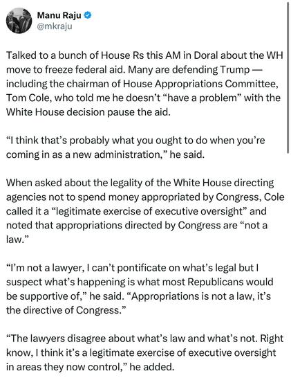 Manu Raju:

Talked to a bunch of House Rs this AM in Doral about the WH move to freeze federal aid. Many are defending Trump — including the chairman of House Appropriations Committee, Tom Cole, who told me he doesn’t “have a problem” with the White House decision pause the aid. “I think that’s probably what you ought to do when you’re coming in as a new administration,” he said. When asked about the legality of the White House directing agencies not to spend money appropriated by Congress, Cole called it a “legitimate exercise of executive oversight” and noted that appropriations directed by Congress are “not a law.” “I’m not a lawyer, | can’t pontificate on what’s legal but | suspect what’s happening is what most Republicans would be supportive of,” he said. “Appropriations is not a law, it’s the directive of Congress.” “The lawyers disagree about what’s law and what’s not. Right know, | think it’s a legitimate exercise of executive oversight in areas they now control,” he added.