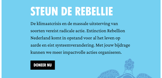 Steun de rebellie
De klimaatcrisis en de massale uitsterving van soorten vereist radicale actie. Extinction Rebellion Nederland komt in opstand voor al het leven op aarde en eist systeemverandering. Met jouw bijdrage kunnen we meer impactvolle acties organiseren.