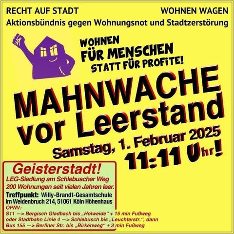 Bild: Gelber Hintergrund ein Haus das die Faust hebt

Recht auf Stadt
Wohnen Wagen
Aktionsbündnis gegen Wohnungsnot und Stadtzerstörung

Wohnen für Menschen statt für Profite

Mahnwache vor Leerstand

Samstag 01.02.25 11:11 Uhr

Geisterstadt
LEG Siedlung am Schlebuscher Weg
200 Wohnungen seit vielen Jahren leer
Treffpunkt Willy-Brandt-Gesamtschule in Weidenbruch 214 51961 Köln Höhenhaus
Beschreibung der Anreise mit ÖPNV