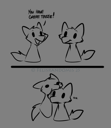 Quick digital sketch of two indistinct furry characters facing each other. First frame one says "You have great taste!" to the other. Second frame has the speaker latched onto the side of the other's head, tasting them. Lol.