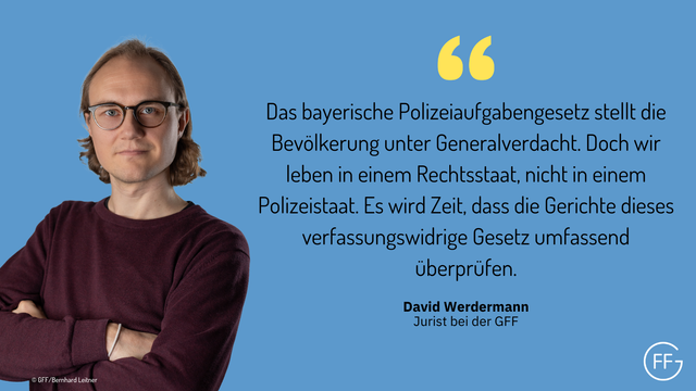 David Werdermann, Jurist bei der GFF: „Das bayerische Polizeiaufgabengesetz stellt die Bevölkerung unter Generalverdacht. Doch wir leben in einem Rechtsstaat, nicht in einem Polizeistaat. Es wird Zeit, dass die Gerichte dieses verfassungswidrige Gesetz umfassend überprüfen.“