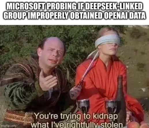 meme, caption: Microsoft probing if DeepSeek-linked group improperly obtained OpenAI data

image below: screen capture from The Princess Bride with Vizzini holding a knife to the princess, with the subtitle "You're trying to kidnap what I've rightfully stolen"