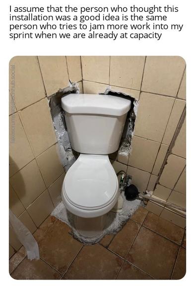 Picture of a toilet installed partially into a wall.

Caption: I assume that the person who thought this was a good idea is the same person who tries to jam more work into my sprint when we are already at capacity