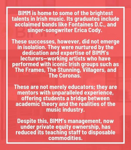 BIMM is home to some of the brightest
talents in lrish music. Ilts graduates include
acclaimed bands like Fontaines D.C., and
singer-songwriter Erica Cody.


These successes, however, did not emerge
in isolation. They were nurtured by the
dedication and expertise of BIMM's
lecturers-working artists who have
performed with iconic Irish groups such as
The Frames, The Stunning, Villagers, and
The Coronas.


These are not merely educators; they are
mentors with unparalleled experience,
offering students a bridge between
academic theory and the realities of the
music industry.


Despite this, BIMM's management, now
under private equity ownership, has
reduced its teaching staff to disposable
commodities.