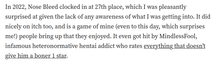 A screenshot of a quote from the article:

In 2022, Nose Bleed clocked in at 27th place, which I was pleasantly surprised at given the lack of any awareness of what I was getting into. It did nicely on itch too, and is a game of mine (even to this day, which surprises me!) people bring up that they enjoyed. It even got hit by MindlessFool, infamous heteronormative hentai addict who rates everything that doesn’t give him a boner 1 star.