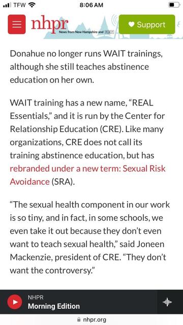 Paragraphs from the link:

Donahue no longer runs WAIT trainings, although she still teaches abstinence education on her own.
WAIT training has a new name, "REAL
Essentials," and it is run by the Center for Relationship Education (CRE). Like many organizations, CRE does not call its training abstinence education, but has rebranded under a new term: Sexual Risk Avoidance (SRA).
"The sexual health component in our work is so tiny, and in fact, in some schools, we even take it out because they don't even want to teach sexual health," said Joneen Mackenzie, president of CRE. "They don't want the controversy."
