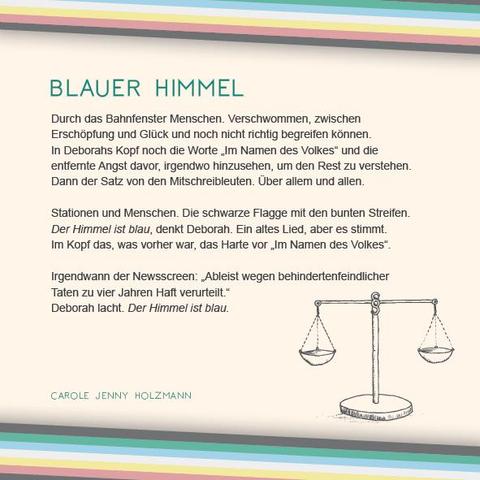 Das Plakat hat einen beigen Hintergrund. Oben und unten verläuft diagonal eine Disability Pride Flag (Streifen: dunkelgrau – grün – blau – weiß – gelb- rot- dunkelgrau).   Überschrift des Textes in grün: Blauer Himmel Text: Durch das Bahnfenster Menschen. Verschwommen, zwischen Erschöpfung und Glück und noch nicht richtig begreifen können. In Deborahs Kopf noch die Worte „Im Namen des Volkes“ und die entfernte Angst davor, irgendwo hinzusehen, um den Rest zu verstehen. Dann der Satz von den Mitschreibleuten. Über allem und allen. Stationen und Menschen. Die schwarze Flagge mit den bunten Streifen. Der Himmel ist blau, denkt Deborah. Ein altes Lied, aber es stimmt. Im Kopf das, was vorher war, das Harte vor „Im Namen des Volkes“. Irgendwann der Newsscreen: „Ableist wegen behindertenfeindlicher Taten zu vier Jahren Haft verurteilt.“ Deborah lacht. Der Himmel ist blau. Rechts unter dem Text ist eine Illustration in grau. Sie zeigt eine altmodische Waage, wie sie oft in der Darstellung von Justitia verwendet wird. Es ist darauf auch ein Paragraphenzeichen abgebildet. Die Waagschalen befinden sich im Gleichgewicht. Daneben in Grün der Name: Carole Jenny Holzmann