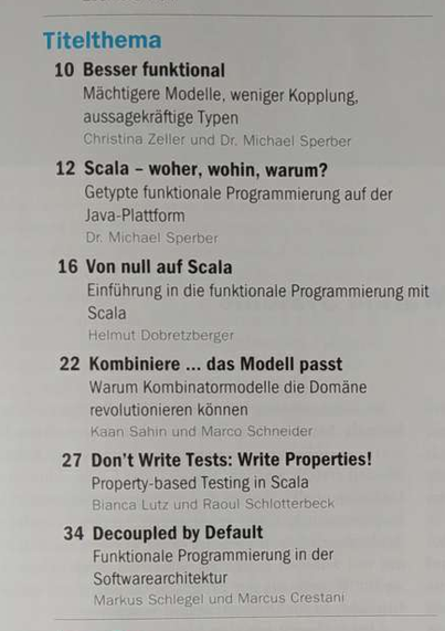 Inhaltsverzeichnis des JavaMagazin 3.2025:
Titelthema

Besser funktional. Mächtigere Modelle, weniger Kopplung, aussagekraftige Typen (Christina Zeller und Dr. Michael Sperber) 

Scala – woher, wohin, warum? Getypte funktionale Programmierung auf der Java-Plattform (Dr. Michael Sperber)

Von null auf Scala. Einführung in die funktionale Programmierung mit Scala (Helmut Dobretzberger) 

Kombiniere ... das Modell passt. Warum Kombinatormodelle die Domäne revolutionieren können (Kaan Sahin und Marco Schneider)

Don't Write Tests: Write Properties! Property-based Testing in Scala (Bianca Lutz und Raoul Schlotterbeck)

Decoupled by Default. Funktionale Programmierung in der Softwarearchitektur (Markus Schlegel und Marcus Crestani)