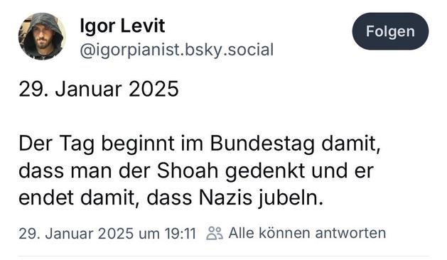 Screenshot eines Posts auf der Plattform Bluesky von Igor Levit, einem bekannten Pianisten. Sein Profilbild zeigt ihn mit Kapuze und Bart. Sein Benutzername ist “@igorpianist.bsky.social”.

Der Post ist auf den 29. Januar 2025 datiert und enthält folgende Nachricht auf Deutsch:
“Der Tag beginnt im Bundestag damit, dass man der Shoah gedenkt und er endet damit, dass Nazis jubeln.”

Darunter steht eine Zeitangabe: “29. Januar 2025 um 19:11”, sowie eine Information, dass alle Nutzer auf den Beitrag antworten können. Oben rechts gibt es eine Schaltfläche mit der Aufschrift “Folgen”.