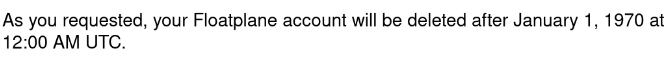 Text:
As you requested, your Floatplane account will be deleted after January 1, 1970 at 12:00 AM UTC.