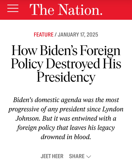 The Nation.  Feature / January 17, 2025

How Biden’s Foreign Policy Destroyed His Presidency

Biden’s domestic agenda was the most progressive of any president since Lyndon Johnson. But it was entwined with a foreign policy that leaves his legacy drowned in blood.

Jeet Heer