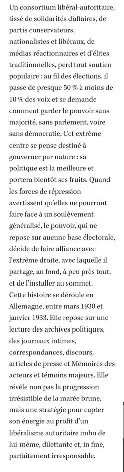 sans démocratie. Cet extrême centre se pense destiné à gouverner par nature : sa politique est la meilleure et portera bientôt ses fruits. Quand les forces de répression avertissent qu’elles ne pourront faire face à un soulèvement généralisé, le pouvoir, qui ne repose sur aucune base électorale, décide de faire alliance avec l’extrême droite, avec laquelle il partage, au fond, à peu près tout, et de l’installer au sommet.
Cette histoire se déroule en Allemagne, entre mars 1930 et janvier 1933. Elle repose sur une lecture des archives politiques, des journaux intimes, correspondances, discours, articles de presse et Mémoires des acteurs et témoins majeurs. Elle révèle non pas la progression irrésistible de la marée brune, mais une stratégie pour capter son énergie au profit d’un libéralisme autoritaire imbu de lui-même, dilettante et, in fine, parfaitement irresponsable.