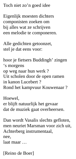 Toch niet zo’n goed idee

Eigenlijk moesten dichters
componisten zoeken om
bij alles wat ze schrijven
een melodie te componeren.

Alle gedichten getoonzet,
stel je dat eens voor:

hoor je fietsers Buddingh’ zingen
‘s morgens
op weg naar hun werk ?
Uit scholen door de open ramen
in kanon Lucebert ?
Rond het kampvuur Kouwenaar ?

Hoewel,
er blijft natuurlijk het gevaar
dat de muziek gaat overheersen.

Dan wordt Vasalis slechts gefloten,
men neuriet Marsman voor zich uit,
Achterberg instrumentaal,
nee,
laat maar …

[Reino de Boer]