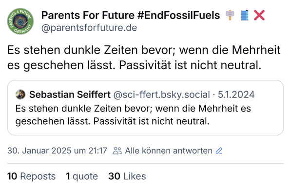 Screenshot von Tweets: Parents For Future #EndFossilFuels 🪧🛢️❌
‪@parentsforfuture.de‬
Es stehen dunkle Zeiten bevor; wenn die Mehrheit es geschehen lässt. Passivität ist nicht neutral.

‪Sebastian Seiffert‬ ‪@sci-ffert.bsky.social‬ 5.1.2024
Es stehen dunkle Zeiten bevor; wenn die Mehrheit es geschehen lässt. Passivität ist nicht neutral.

30. Januar 2025 um 21:17