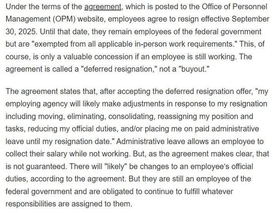 Under the terms of the agreement, which is posted to the Office of Personnel Management (OPM) website, employees agree to resign effective September 30, 2025. Until that date, they remain employees of the federal government but are "exempted from all applicable in-person work requirements." This, of course, is only a valuable concession if an employee is still working. The agreement is called a "deferred resignation,” not a "buyout.”

The agreement states that, after accepting the deferred resignation offer, "my employing agency will likely make adjustments in response to my resignation including moving, eliminating, consolidating, reassigning my position and tasks, reducing my official duties, and/or placing me on paid administrative leave until my resignation date." Administrative leave allows an employee to collect their salary while not working. But, as the agreement makes clear, that is not guaranteed. There will "likely” be changes to an employee’s official duties, according to the agreement. But they are still an employee of the federal government and are obligated to continue to fulfill whatever responsibilities are assigned to them.