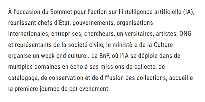"À l’occasion du Sommet pour l’action sur l’intelligence artificielle (IA), réunissant chefs d’État, gouvernements, organisations internationales, entreprises, chercheurs, universitaires, artistes, ONG et représentants de la société civile, le ministère de la Culture organise un week-end culturel. La BnF, où l’IA se déploie dans de multiples domaines en écho à ses missions de collecte, de catalogage, de conservation et de diffusion des collections, accueille la première journée de cet événement. "