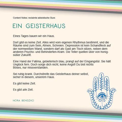 Das Plakat hat einen beigen Hintergrund. Oben und unten verläuft diagonal eine Disability Pride Flag (Streifen: dunkelgrau – grün – blau – weiß – gelb- rot- dunkelgrau).   Überschrift des Textes in grün: Ein Geisterhaus Text: Content Notes: reclaimte ableistische Slurs Eines Tages bauen wir ein Haus. Dort gibt es keine Zeit. Alles wird vom eigenen Rhythmus bestimmt, und die Räume sind zum Sein, Atmen, Schreien. Depression ist kein Schandfleck auf der normweißen Wand, sondern darf als Gast am Tisch sitzen, neben dem anderen Psycho- und Behinderten-Kram. Die Teller quellen über von honigsüßer Zukunft. Eine Hand der Fatima, gebieterisch blau, prangt auf der Eingangstür. Sie hält Unglück fern. Doch sorge dich nicht, keine Angst! Du bist nichts Böses, nur missverstanden. Sei ruhig krank. Durchstreife das Geisterhaus deiner selbst, sicher in diesem, unserem Haus. Es gibt keine Zeit. Es gibt alle Zeit. Rechts unter dem Text ist eine Illustration in blau, die eine stilisierte Hand als Silhouette zeigt. In der Mitte der Handfläche ist ein geöffnetes Auge. Innerhalb der Finger sind Rankenpflanzen zu sehen. Eine davon endet in einem winzigen Gespenst. Daneben der Name: Nora Bendzko