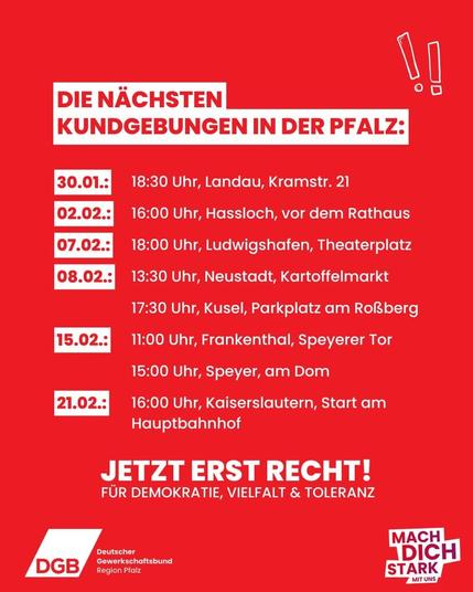 Termine Nie wieder ist jetzt Kundgebung Termine:
0202.2025 16 Uhr Hassloch,  vor dem Rathaus
07.02.2025 18 Uhr Ludwigshafen,  Theaterplatz
08.02.2025 13:30 Uhr Neustadt/Weinstraße,  Kartoffelmarkt 
08.02.2025  17:30 Uhr Kusel,  Parkplatz am Rossberg
15.02.2025 11:00 Uhr Frankenthal, Speyerer Tor
15.02.2025 15:00 Uhr Speyer, am Dom
21.02.2025 16:00 Uhr Kaiserslautern, vor dem Hauptbahnhof