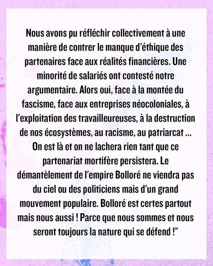 Nous avons pu réfléchir collectivement a une maniére de contrer le manque d'éthique des partenaires face aux réalités financiéres. Une minorité de salariés ont contesté notre argumentaire. Alors oui, face a la montée du fascisme, face aux entreprises néocoloniales, à I'exploitation des travailleureuses, a la destruction de nos écosystèmes, au racisme, au patriarcat... On est là et on ne lâchera rien tant que ce partenariat mortifère persistera. Le démantèlement de I'empire Bolloré ne viendra pas du ciel ou des politiciens mais d’'un grand mouvement populaire. Bolloré est certes partout mais nous aussi ! Parce que nous sommes et nous seront toujours la nature qui se défend !