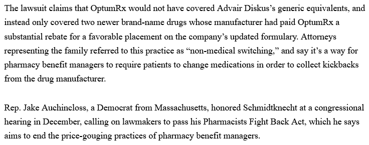 22-Year-Old With Chronic Asthma Died After Inhaler Price Went From $66 to $539: Lawsuit

Cole Schmidtknecht's parents are now suing Walgreens and pharmacy benefit manager OptumRx.
By Pocharapon Neammanee, Jan 29, 2025

The lawsuit claims that OptumRx would not have covered Advair Diskus’s generic equivalents, and instead only covered two newer brand-name drugs whose manufacturer had paid OptumRx a substantial rebate for a favorable placement on the company’s updated formulary. Attorneys representing the family referred to this practice as “non-medical switching,” and say it’s a way for pharmacy benefit managers to require patients to change medications in order to collect kickbacks from the drug manufacturer.

Rep. Jake Auchincloss, a Democrat from Massachusetts, honored Schmidtknecht at a congressional hearing in December, calling on lawmakers to pass his Pharmacists Fight Back Act, which he says aims to end the price-gouging practices of pharmacy benefit managers.