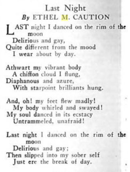 A poem by Ethel M. Caution, published in The Crisis in 1929: "Last night I danced on the rim of the moon/Delirious and gay,/Quite different from the mood/I wear about the day.//Athwart my vibrant body/A chiffon cloud I flung,/Diaphanous and azure,/With starpoint brilliants hung.//And oh! my feet flew madly! /My body whirled and swayed!/My soul danced in its ecstacy/Untrammeled, unafraid!//Last night I danced on the rim of the moon/Delirious and gay;/Then slipped into my sober self/Just ere the break of day."