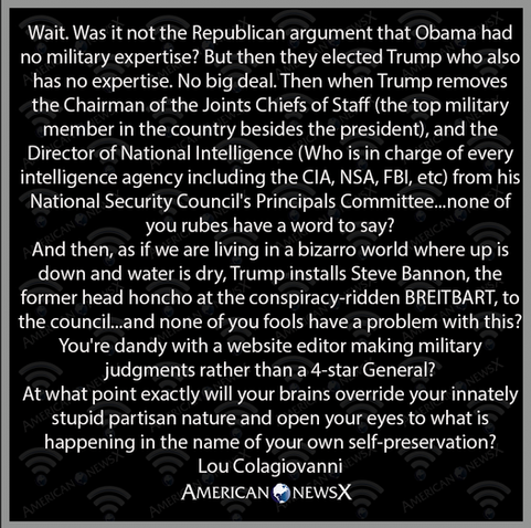 Wait. Was it not the Republican argument that Obama had no military expertise? But then they elected Trump who also| has no expertise. No big deal. Then when Trump removes the Chairman of the Joints Chiefs of Staff (the top military member in the country besides the president), and the Director of National Intelligence (Who is in charge of every intelligence agency including the CIA, NSA, FBl, etc) from his| National Security Council's Principals Committee...none of you rubes have a word to say?

And then, as if we are living in a bizarro world where up is down and water is dry, Trump installs Steve Bannon, the former head honcho at the conspiracy-ridden BREITBART, to the council...and none of you fools have a problem with this?| You're dandy with a website editor making military judgments rather than a 4-star General?

At what point exactly will your brains override your innately stupid partisan nature and open your eyes to what is happening in the name of your own self-preservation? 
Lou Colagiovanni 
AMERICAN ®NEWSX