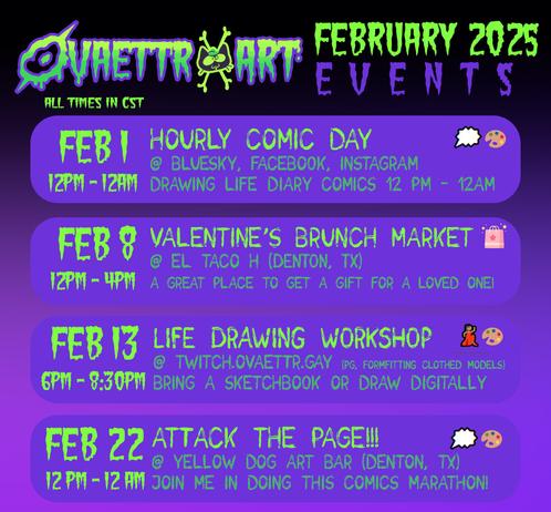 February 2025 Events for Ovaettr Art

All Times in CST

Feb 1 - Hourly Comic Day @ Bluesky, Facebook, instagram
12pm - 12am
Drawing life diary comics 12pm - 12am

Feb 8 Valentine's Brunch Market @ El Taco H (Denton, TX)
12pm - 4pm
A great place to get a gift for a loved one!

Feb 13 Life Drawing Workshop @ Twitch.ovaettr.gay (PG, Form-fitting clothed models)
Bring a sketchbook or draw digitally
6pm - 8:30pm

Feb 22 Attack the Page! @ Yellow Dog Art Bar (Denton, TX)
12pm - 12am 
Join me in doing this comics marathon!