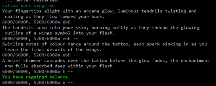 Screenshot of a player tattooing themselves with an enchanted wings symbol in upcoming text-based MUD game, Mystavaria.

Player issues command: TATTOO BACK WINGS ME

Your fingertips alight with an arcane glow, luminous tendrils twisting and coiling as they flow toward your back.

The tendrils seep into your skin, burning softly as they thread the glowing outline of a wings symbol into your flesh.

Swirling motes of colour dance around the tattoo, each spark sinking in as you trace the final details of the wings.

A brief shimmer cascades over the tattoo before the glow fades, the enchantment now fully absorbed deep within your flesh.

You have regained balance.