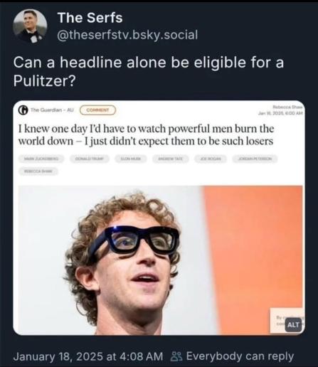 The Serfs @theserfstv.bsky.social.

Can a headline alone be eligible for a Pulitzer?

The Guardian - Rebecca Sha Jan 16, 2025, 6:00 AM.

I knew one day I'd have to watch powerful men burn the world down - I just didn't expect them to be such losers.

photo of Mark Zuckenberg wearing thick framed black AI-glasses that look like gag gear.