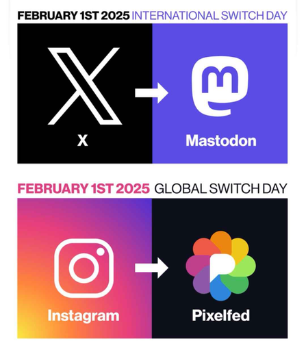 Das Sharepic besteht aus zwei Teilen.

Überschrift oberer Teil: February 1st 2025 International Switch Day, darunter auf der linken Seite das Logo von X (ehemals Twitter), rechts daneben das Logo von Mastodon. Dazwischen ein Pfeil der von links nach rechts, von X nach Mastodon zeigt.

Überschrift unterer Teil: February 1st 2025 Global Switch Day, darunter auf der linken Seite das Logo von Instagram, rechts daneben das Logo von Pixelfed. Dazwischen ein Pfeil der von links nach rechts, von Instagram nach Pixelfed zeigt.