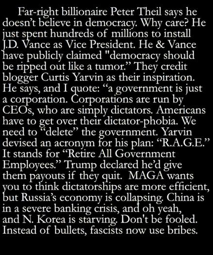 Far-right billionaire Peter Theil says he doesn't believe in democracy. Why care? He just spent hundreds of millions to install J.D. Vance as Vice President. He & Vance have publicly claimed "democracy should be ripped out like a tumor." They credit blogger Cuttis Yarvin as their inspiration, A C He says, and I Comot os a government is just a cOrporation are run by CEOs, who are simply dictators. Americans have to fet over their dictator-phobia. We need to *delete" the government, Yarvin devised an acronym for his plan: "R.A.G.E." It stands for <Retire All Government Employees." Trump declared he'd give them payouts if they quit. MAGA wants you to think dictatorships are more efficient, but Russia's cconomy is collapsing. China is in a severe banking crisis, and oh yeah, and N. Korea is starving, Don't be fooled, Instead of bullets, fascists now use bribes.