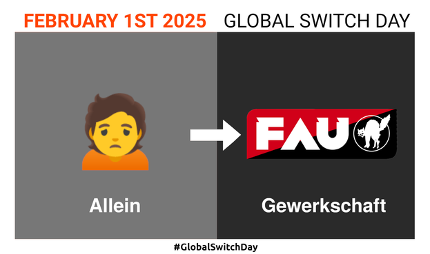 Überschrift: "February 1st 2025 - Global Switch Day"
Zwei Quadrate links und rechts. Mit einem weißen Pfeil in der Mitte von links nach rechts zeigend.
Links: Emoji einer traurig dreinschauenden Person. Darunter der Text "Allein"
Rechts: Das Logo der Gewerkschaft der Freien Arbeiter*innen Union (FAU) und darunter der Text "Gewerkschaft".