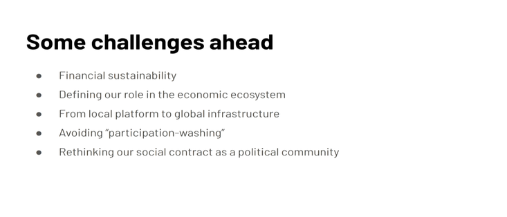 Some challenges ahead:
- Financial sustainability 
- Defining our role in the economic ecosystem 
- From local platform to global infrastructure 
- Avoiding participation-washing
- Rethinking our social contract as a political community