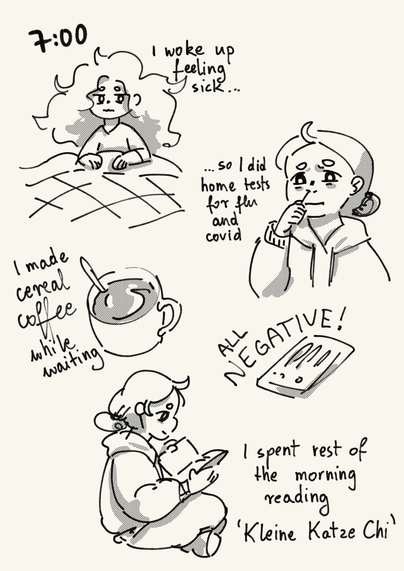 A comic page showing my morning. A drawing of me in bed with a tired face and messed up hair, next to it is text: "7:00 I woke up feeling sick, so I did home tests for flu and covid." Then a drawing of me taking a test sample from my nose and twisting my face. A drawing of a cup of coffee with a spoon in it, text next to it says "I made cereal coffee while waiting". Next to it is a drawing of a test kit with text in all caps: "all negative!". At the bottom of the page is a drawing of me sitting cross-legged and reading. The last piece of text says "I spent rest of the morning reading 'Kleine Katze Chi'".