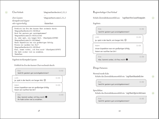 Screenshot einer Doppelseite aus dem Beispiele- und Tipps-Buch von S P Buchsatz 1.5:

Chat-Verläufe kannst Du, mit sehr wenigen Befehlen, entweder als elegante, kompakte Design-Elemente setzen, oder als registerhaltige Texte, die dann etwas mehr Zeilen benötigen.

Befehle wie BeginnChatLinks, BeginnChatRechts und EndeChat genügen. SPBuchsatz weiß dann, was Du meinst und setzt die Umrandungen der einzelnen Chat-Beiträge entsprechend links- oder rechtsbündig.

Das Aussehen der Umrandung kannst Du durch Ankreuzfelder steuern, ebenso ist es (wenn Du magst) möglich, in der Kopfzeile eines Chat-Beitrage den Namen der sprechenden Person und/oder eine Zeit-Angabe einzutragen.