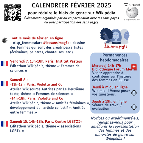 Calendrier Février 2025
pour réduire le biais de genre sur Wikipédia
événements organisés par ou en partenariat avec les sans pagEs
ou avec participation des sans pagEs

Tout le mois de février, en ligne
- #lsp_femmesdart #lessansimagEs : dessine des femmes qui sont des créatrices/artistes (écrivaines, peintres, chanteuses, etc.)

Vendredi 7, 13h-18h, Paris, Institut Pasteur
Éditathon Wikipédia, thème « Femmes de sciences »

Samedi 8 : 
-11h-13h, Paris, Violette and Co
Atelier Wikisource Autrices par Le Deuxième texte, thème « Femmes de sciences »
-14h-18h, Paris, Violette and Co
Atelier Wikipédia, thème « Amitiés féminines », développement de l’article collectif « Amitiés entre femmes »

Samedi 15, 14h-18h, Paris, Centre LGBT
Éditathon Wikipédia, thème « associations LGBT+ »

Permanences hebdomadaires
Mercredi 14h-17h
Bibliothèque Forum Meyrin
Venez apprendre à contribuer sur l'histoire des femmes en Suisse.

Jeudi à midi, en ligne
Wikimidi ! Venez poser
vos questions.

Jeudi à 19h, en ligne
Séance de travail/ évaluation

Novices ou expérimenté·e·s, rejoignez-nous pour améliorer la représentation des femmes et des minorités de genre sur Wikipédia !