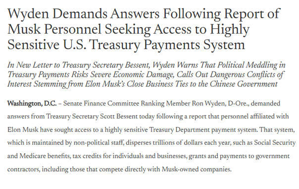 Wyden Demands Answers Following Report of
Musk Personnel Seeking Access to Highly
Sensitive U.S. Treasury Payments System

In New Letter to Treasury Secretary Bessent, Wyden Warns That Political Meddling in
Treasury Payments Risks Severe Economic Damage, Calls Out Dangerous Conflicts of
Interest Stemming from Elon Musk's Close Business Ties 0 the Chinese Government
‘Washington, D.C. - Senate Finance Committee Ranking Member Ron Wyden, D-Ore., demanded
answers from Treasury Secretary Scott Bessent today following a report that personnel affiliated with
Elon Musk have sought access to a highly sensitive Treasury Department payment system. That system,
which is maintained by non-political staff, disperses trillions of dollars each year, such as Social Security
and Medicare benefits, tax credits for individuals and businesses, grants and payments to government
contractors, including those that compete directly with Musk-owned companies.