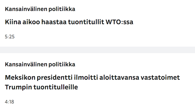 Kuvakaappaus Ylen otsikkolistasta, kaksii päällekkäistä otsikkoa
Kansainvälinen politiikka
Kiina aikoo haastaa tuontitullut WTO:ssa
5.25

Kansainvälinen politiikka
Meksikon presidentti ilmoitti aloittavansa vastatoimet Trumpin tuontitulleille 
4.18
