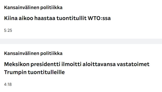 Kuvakaappaus Ylen otsikkolistasta, kaksii päällekkäistä otsikkoa
Kansainvälinen politiikka
Kiina aikoo haastaa tuontitullut WTO:ssa
5.25

Kansainvälinen politiikka
Meksikon presidentti ilmoitti aloittavansa vastatoimet Trumpin tuontitulleille 
4.18