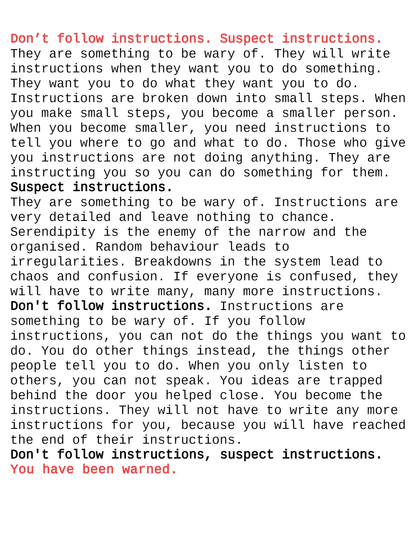 Don’t follow instructions. Suspect instructions. They are something to be wary of. They will write instructions when they want you to do something. They want you to do what they want you to do. Instructions are broken down into small steps. When you make small steps, you become a smaller person. When you become smaller, you need instructions to tell you where to go and what to do. Those who give you instructions are not doing anything.They are instructing you so you can do something for them.
Suspect instructions.They are something to be wary of. Instructions are very detailed and leave nothing to chance. Serendipity is the enemy of the narrow and the organised. Random behaviour leads to irregularities. Breakdowns in the system lead to chaos and confusion. If everyone is confused, they will have to write many, many more instructions. Don't follow instructions. Instructions are something to be wary of. If you follow instructions, you can not do the things you want to do. You do other things instead, the things other people tell you to do. When you only listen to others, you can not speak. You ideas are trapped behind the door you helped close. You become the instructions. They will not have to write any more instructions for you, because you will have reached the end of their instructions. Don't follow instructions, suspect instructions. You have been warned.