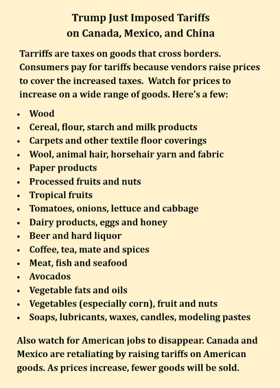 Image reading:

Trump just imposed tariffs on Canada, Mexico and China.

Tariffs are taxes on goods that cross borders. Consumers pay for tariffs because vendors raise prices to cover the increased taxes. Here's a few:

- Wood
- Cereal, flour, starch and milk products
- Carpets and other textile floor coverings
- Wool, animal hair, horsehair yarn and fabric
- Paper products
- Processed fruits and nuts
- Tropical fruits
- Tomatoes, onions, lettuce and cabbage
- Dairy products, eggs and honey
- Beer and hard liquor
- Coffee, tea, mate and spices
- Meat, fish and seafood
- Avocados
- Vegetable fats and oils
- Vegetables (especially corn), fruit and nuts
- Soaps, lubricants, waxes, candles, modelling pastes

Also watch for American jobs to disappear. Canada and Mexico are retaliating by raising tariffs on America  goods.  As prices increase, fewer goods will be sold.