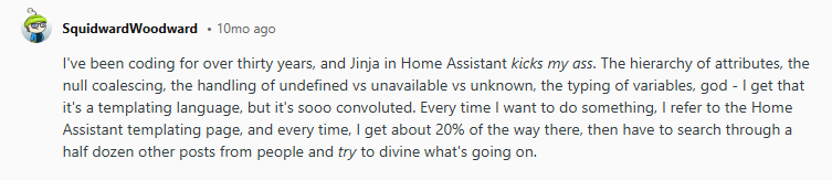 A Reddit post talking about Jinja. Text reads, "I've been coding for over thirty years, and Jinja in Home Assistant kicks my ass. The hierarchy of attributes, the null coalescing, the handling of undefined vs unavailable vs unknown, the typing of variables, god - I get that it's a templating language, but it's SOOO convoluted. Every time | want to do something, I refer to the Home Assistant templating page, and every time, | get about 20% of the way there, then have to search through a half dozen other posts from people and try to divine what's going on."
