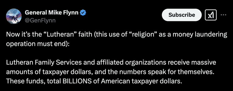 Tweet from conspiracy nutjob Mike Flynn:

Now it’s the “Lutheran” faith (this use of “religion” as a money laundering operation must end): 

Lutheran Family Services and affiliated organizations receive massive amounts of taxpayer dollars, and the numbers speak for themselves. These funds, total BILLIONS of American taxpayer dollars.

Here are just a few of the recent grants awarded (pre @RobertKennedyJr
 ) by the Department of Health and Human Services (HHS):

LUTHERAN IMMIGRATION AND REFUGEE SERVICE INC: $367,612,906
LUTHERAN SOCIAL SERVICES OF THE SOUTH, INC: $134,190,472.95
LUTHERAN SERVICES FLORIDA, INC.: $82,937,819.95

There are MANY more organizations cashing in on our hard-earned money. These entities are receiving huge sums, which raise serious questions about how taxpayer funds are being spent and who’s benefiting.

It’s time to hold these organizations accountable. American taxpayers deserve transparency. Enough is enough!

And there is much more where these screen shots below came from.