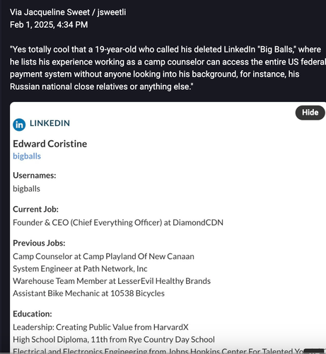Linked in page of Edward Coristine big galls
Usernames: biggalls

Current Job:
Founder & CEO (Chief Everything Officer) at Diamond CDN

Previous jobs:
Camp Counselor