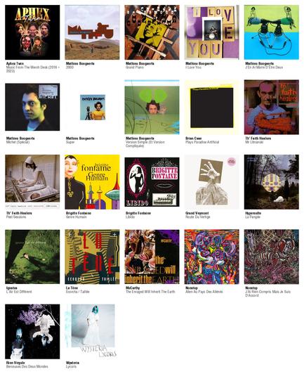 Collage des pochettes des albums de Aphex Twin (Music From The Merch Desk (2016 - 2023)), Mathieu Boogaerts (2000), Mathieu Boogaerts (Grand Piano), Mathieu Boogaerts (I Love You), Mathieu Boogaerts (J'En Ai Marre D'Être Deux), Mathieu Boogaerts (Michel (Spécial)), Mathieu Boogaerts (Super), Mathieu Boogaerts (Version Simple (Et Version Compliquée)), Brian Case (Plays Paradise Artificial), Th' Faith Healers (Mr Litnanski), Th' Faith Healers (Peel Sessions), Brigitte Fontaine (Genre Humain), Brigitte Fontaine (Libido), Grand Veymont (Route Du Vertige), Hyperculte (La Pangée), Ignatus (L'Air Est Différent), La Tène (Ecorcha / Taillée), McCarthy (The Enraged Will Inherit The Earth), Nonstop (Alien Au Pays Des Aliénés), Nonstop (J'Ai Rien Compris Mais Je Suis D'Accord), Rien Virgule (Berceuses Des Deux Mondes), Wysteria (Lycoris)