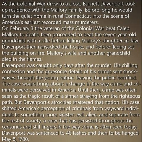 As the Colonial War drew to a close, Burnett Davenport took up residence with the Mallory Family. Before long he would turn the quiet home in rural Connecticut into the scene of America's earliest recorded mass murderers. On February 3 the veteran of the Colonial War beat Caleb Mallory to death, then proceeded to beat the seven-year-old grandchild with a rifle before killing Mallory’s daughter-in-law. Davenport then ransacked the house, and before fleeing set the building on fire. Mallory's wife and another grandchild died in the flames. 
Davenport was caught only days after the murder. His chilling confession and the gruesome details of his crimes sent shockwaves through the young nation, leaving the public horrified. The case would bring about a change in the way crime and criminals were perceived in America. Until then, crime was often seen as the tragic result of a sinner straying from the righteous path. But Davenport’s atrocities shattered that notion. His case shifted America’s perception of criminals from wayward individuals to something more sinister: evil, alien, and separate from the rest of society, a view that has persisted throughout the centuries and still lingers in the way crime is often seen today. 
Davenport was sentenced to 40 lashes and then to be hanged May 8, 1780.